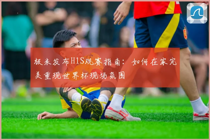 极米发布H1S观赛指南：如何在家完美重现世界杯现场氛围