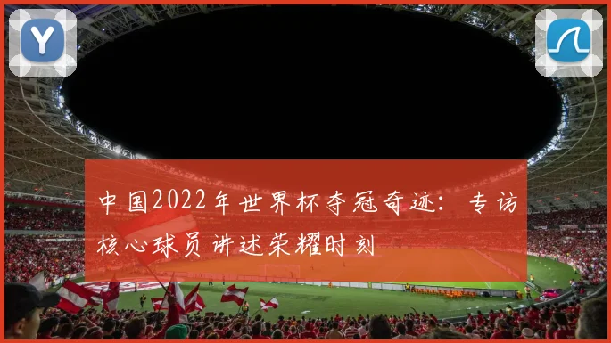 中国2022年世界杯夺冠奇迹:专访核心球员讲述荣耀时刻