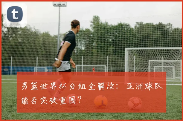 男篮世界杯分组全解读:亚洲球队能否突破重围?
