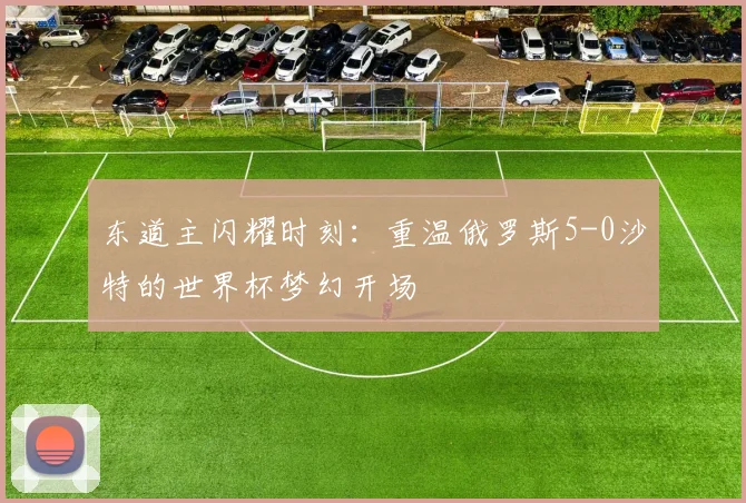 东道主闪耀时刻：重温俄罗斯5-0沙特的世界杯梦幻开场