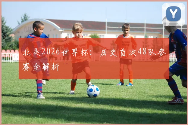 北美2026世界杯：历史首次48队参赛全解析