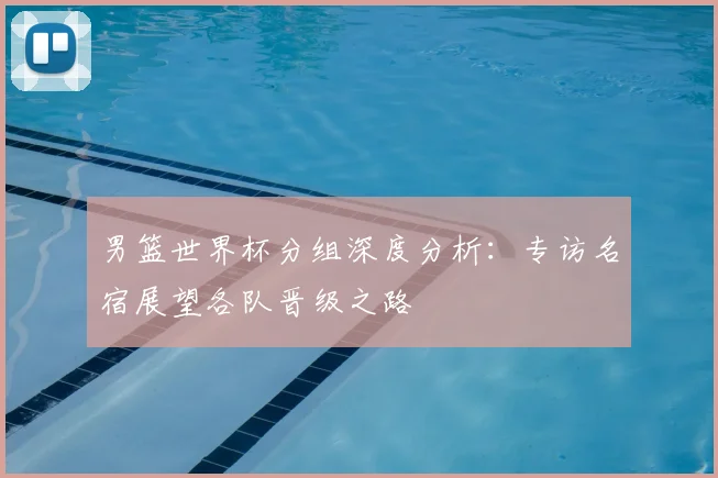 男篮世界杯分组深度分析:专访名宿展望各队晋级之路