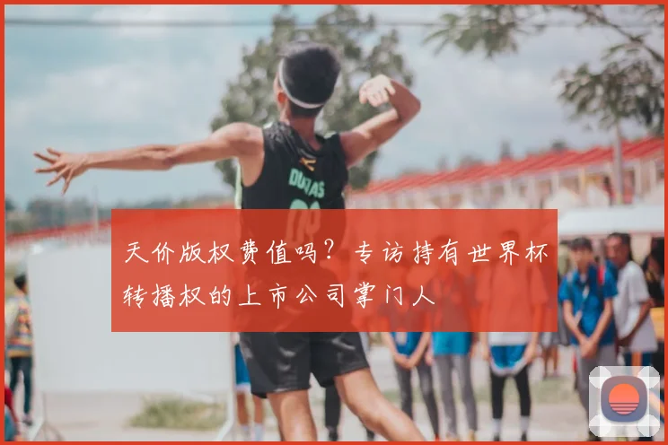 天价版权费值吗？专访持有世界杯转播权的上市公司掌门人