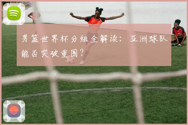 男篮世界杯分组全解读:亚洲球队能否突破重围?
