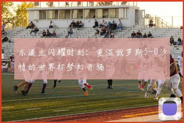东道主闪耀时刻：重温俄罗斯5-0沙特的世界杯梦幻开场