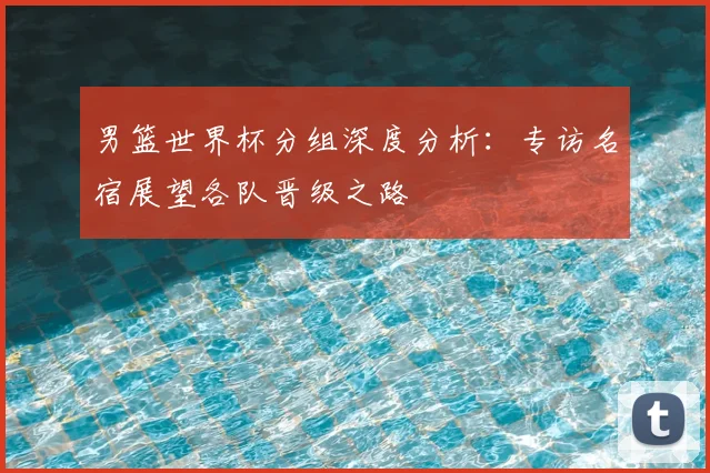 男篮世界杯分组深度分析:专访名宿展望各队晋级之路