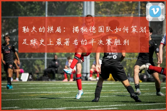 勒夫的棋局：揭秘德国队如何策划足球史上最著名的半决赛胜利