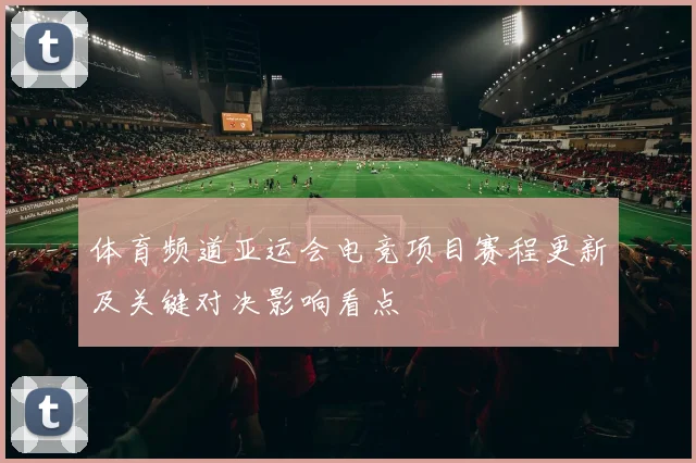 体育频道亚运会电竞项目赛程更新及关键对决影响看点