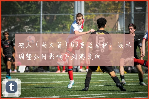 湖人(或火箭)G3赛后分析:战术调整如何影响系列赛走向