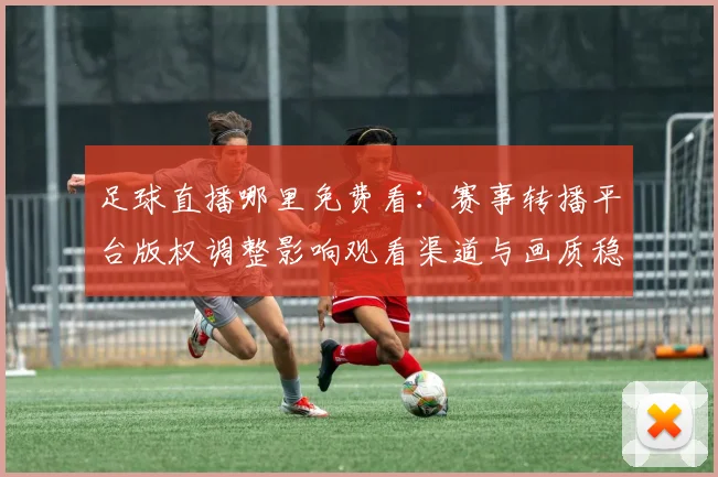 足球直播哪里免费看:赛事转播平台版权调整影响观看渠道与画质稳定