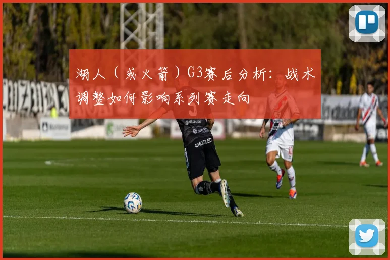 湖人（或火箭）G3赛后分析：战术调整如何影响系列赛走向